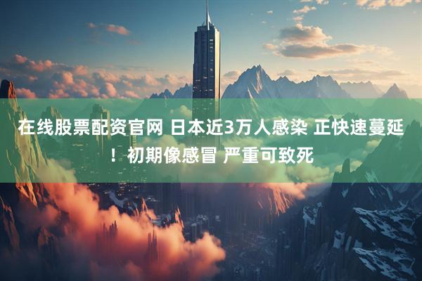 在线股票配资官网 日本近3万人感染 正快速蔓延！初期像感冒 严重可致死