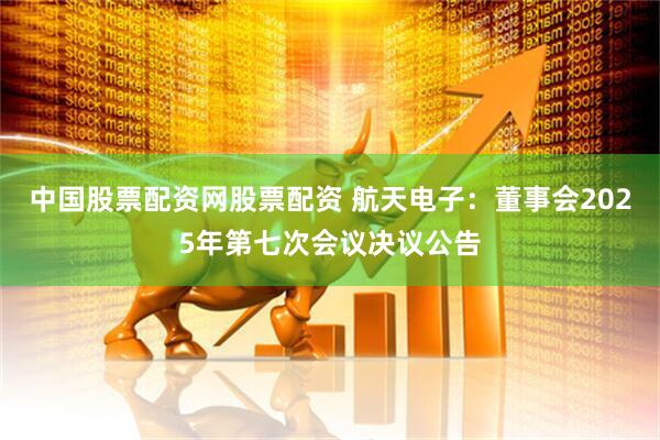 中国股票配资网股票配资 航天电子：董事会2025年第七次会议决议公告