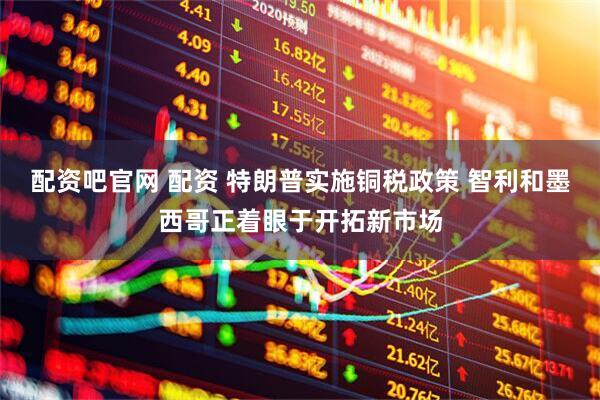 配资吧官网 配资 特朗普实施铜税政策 智利和墨西哥正着眼于开拓新市场