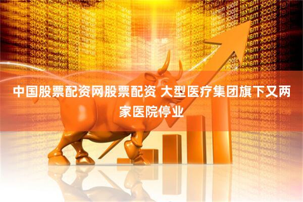 中国股票配资网股票配资 大型医疗集团旗下又两家医院停业