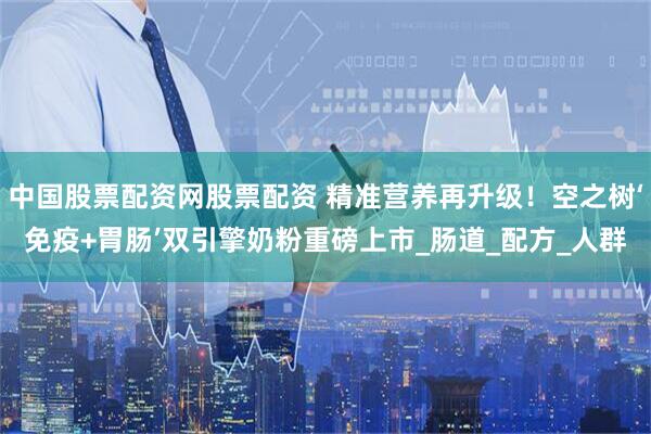 中国股票配资网股票配资 精准营养再升级！空之树‘免疫+胃肠’双引擎奶粉重磅上市_肠道_配方_人群