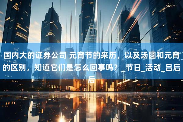 国内大的证券公司 元宵节的来历，以及汤圆和元宵的区别，知道它们是怎么回事吗？_节日_活动_吕后