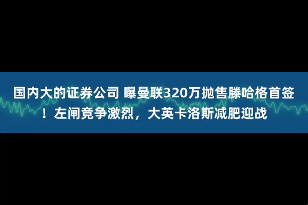 国内大的证券公司 曝曼联320万抛售滕哈格首签！左闸竞争激烈，大英卡洛斯减肥迎战