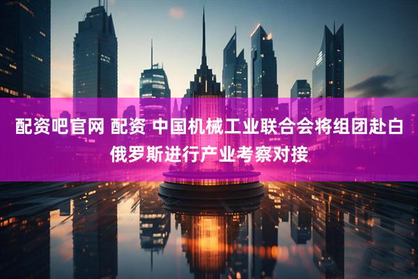 配资吧官网 配资 中国机械工业联合会将组团赴白俄罗斯进行产业考察对接