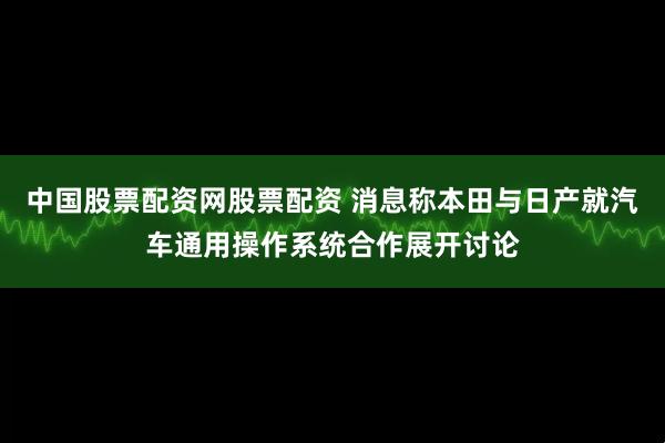 中国股票配资网股票配资 消息称本田与日产就汽车通用操作系统合作展开讨论
