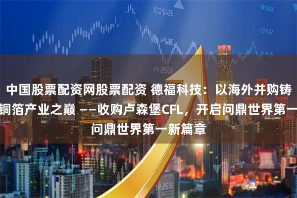 中国股票配资网股票配资 德福科技：以海外并购铸就世界铜箔产业之巅 ——收购卢森堡CFL，开启问鼎世界第一新篇章