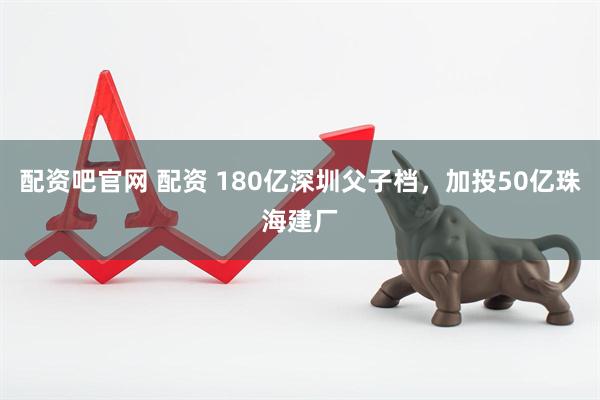 配资吧官网 配资 180亿深圳父子档，加投50亿珠海建厂