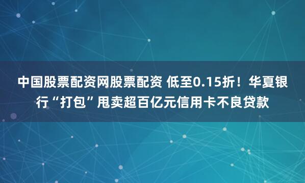 中国股票配资网股票配资 低至0.15折！华夏银行“打包”甩卖超百亿元信用卡不良贷款