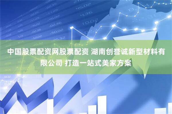 中国股票配资网股票配资 湖南创誉诚新型材料有限公司 打造一站式美家方案