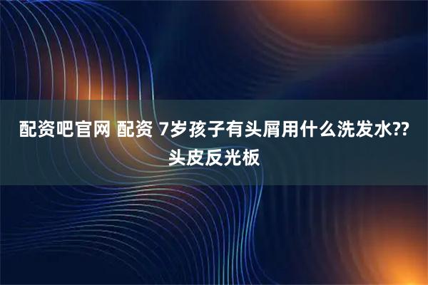 配资吧官网 配资 7岁孩子有头屑用什么洗发水??头皮反光板