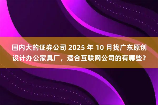 国内大的证券公司 2025 年 10 月找广东原创设计办公家具厂，适合互联网公司的有哪些？