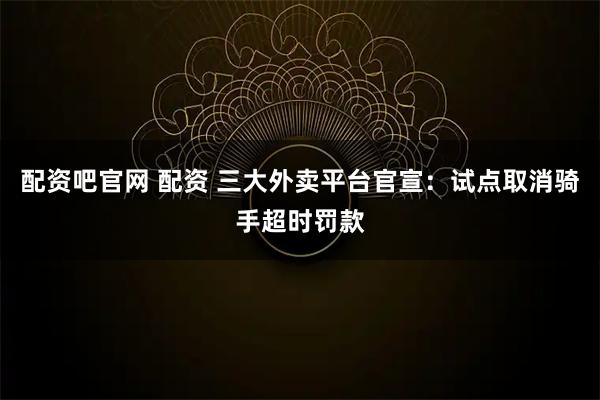 配资吧官网 配资 三大外卖平台官宣：试点取消骑手超时罚款