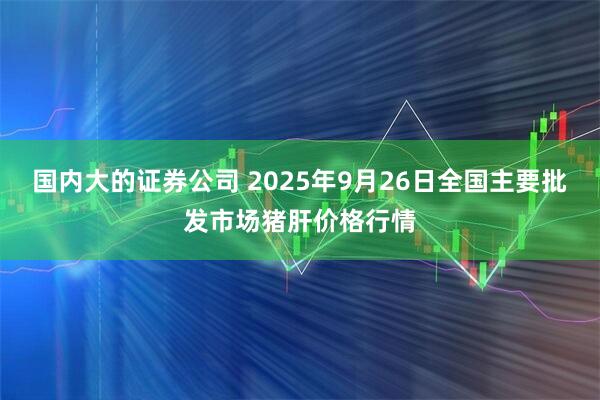 国内大的证券公司 2025年9月26日全国主要批发市场猪肝价格行情