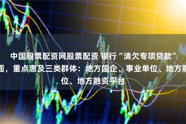 中国股票配资网股票配资 银行“清欠专项贷款”提速扩面，重点惠及三类群体：地方国企、事业单位、地方融资平台