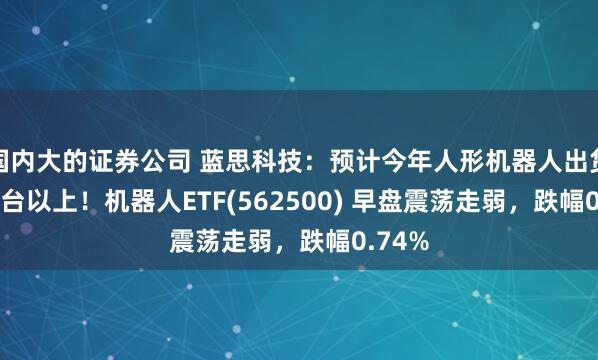 国内大的证券公司 蓝思科技：预计今年人形机器人出货3000台以上！机器人ETF(562500) 早盘震荡走弱，跌幅0.74%