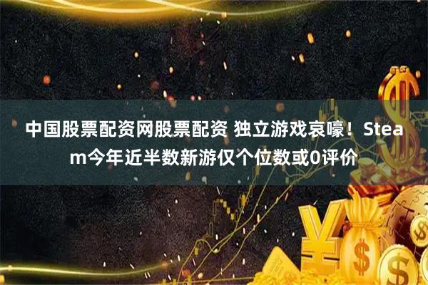 中国股票配资网股票配资 独立游戏哀嚎！Steam今年近半数新游仅个位数或0评价