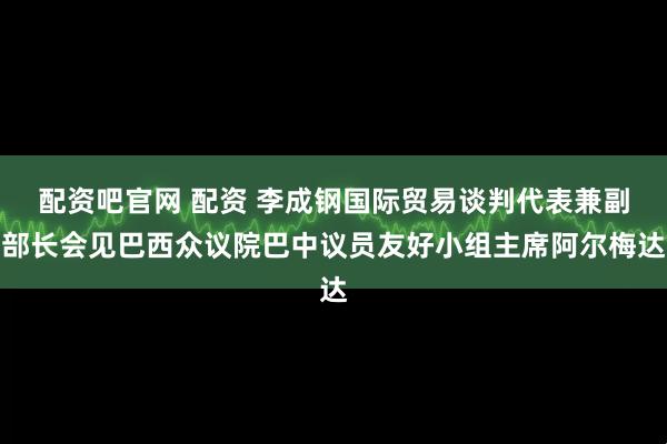 配资吧官网 配资 李成钢国际贸易谈判代表兼副部长会见巴西众议院巴中议员友好小组主席阿尔梅达