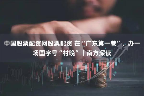 中国股票配资网股票配资 在“广东第一巷”，办一场国字号“村晚”｜南方深读