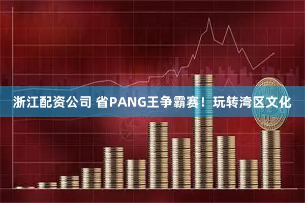 浙江配资公司 省PANG王争霸赛！玩转湾区文化