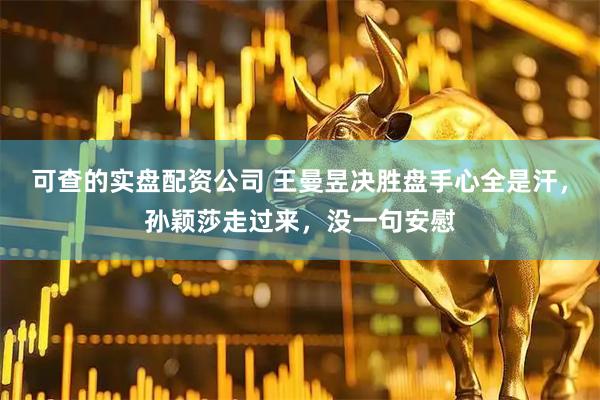 可查的实盘配资公司 王曼昱决胜盘手心全是汗，孙颖莎走过来，没一句安慰